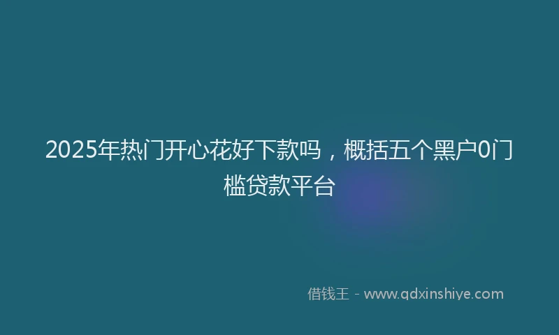 2025年热门开心花好下款吗，概括五个黑户0门槛贷款平台
