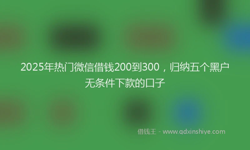 2025年热门微信借钱200到300，归纳五个黑户无条件下款的口子