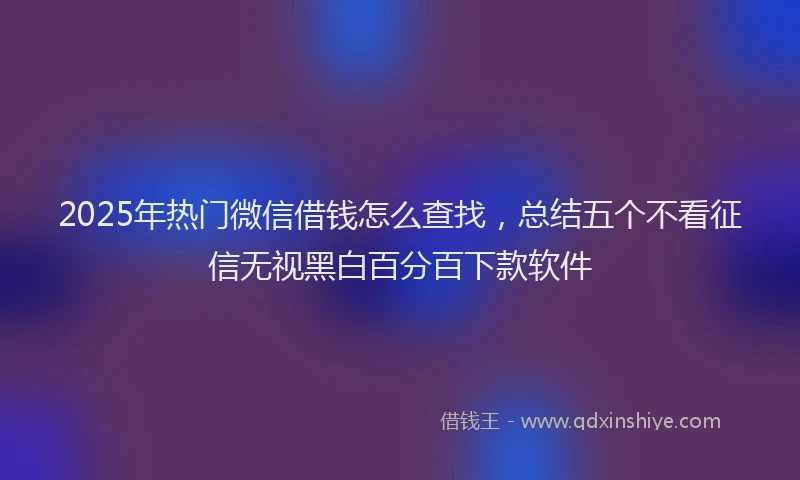 2025年热门微信借钱怎么查找，总结五个不看征信无视黑白百分百下款软件
