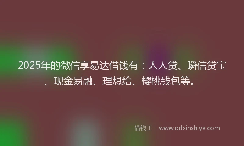 2025年的微信享易达借钱有：人人贷、瞬信贷宝、现金易融、理想给、樱桃钱包等。