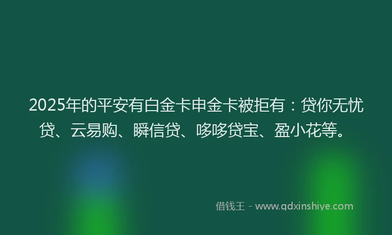 2025年的平安有白金卡申金卡被拒有：贷你无忧贷、云易购、瞬信贷、哆哆贷宝、盈小花等。