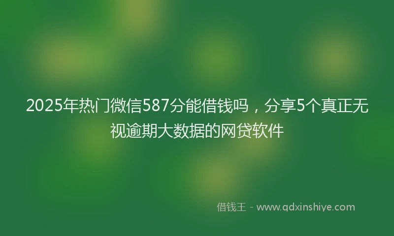 2025年热门微信587分能借钱吗，分享5个真正无视逾期大数据的网贷软件