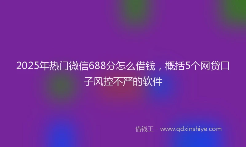 2025年热门微信688分怎么借钱，概括5个网贷口子风控不严的软件
