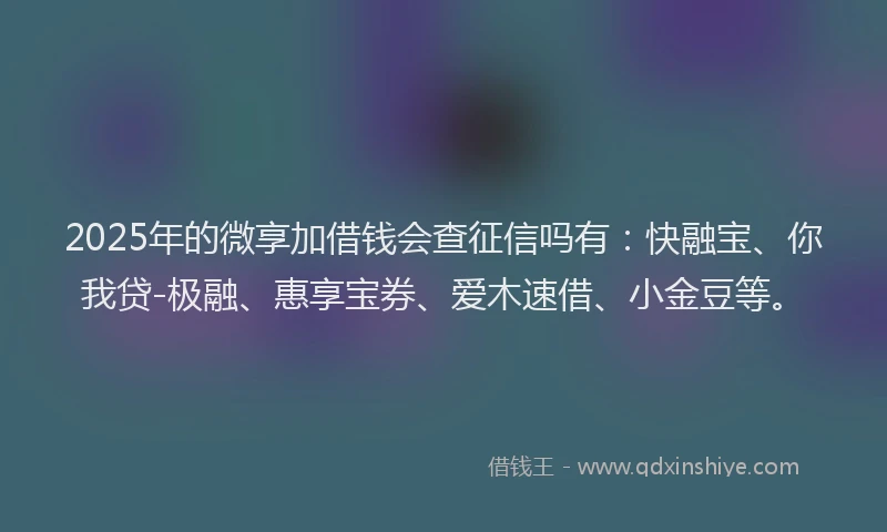 2025年的微享加借钱会查征信吗有：快融宝、你我贷-极融、惠享宝券、爱木速借、小金豆等。