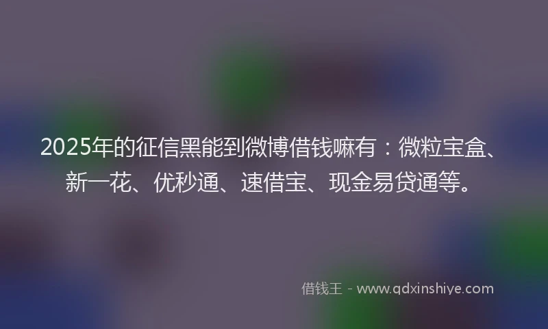 2025年的征信黑能到微博借钱嘛有：微粒宝盒、新一花、优秒通、速借宝、现金易贷通等。