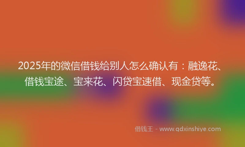 2025年的微信借钱给别人怎么确认有：融逸花、借钱宝途、宝来花、闪贷宝速借、现金贷等。