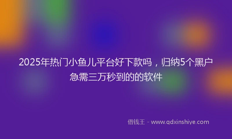 2025年热门小鱼儿平台好下款吗，归纳5个黑户急需三万秒到的的软件