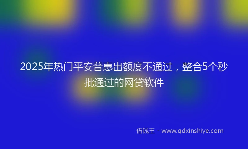 2025年热门平安普惠出额度不通过，整合5个秒批通过的网贷软件