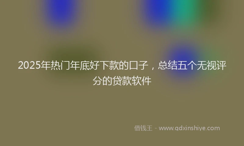 2025年热门年底好下款的口子，总结五个无视评分的贷款软件