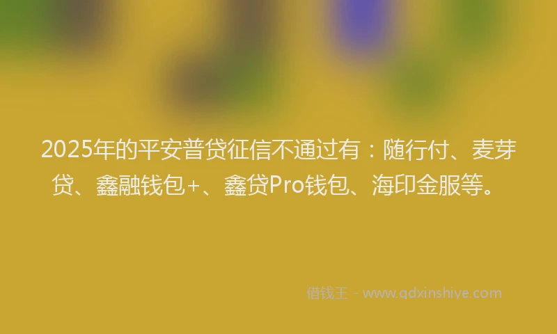 2025年的平安普贷征信不通过有:随行付、麦芽贷、鑫融钱包+、鑫贷Pro钱包、海印金服等。