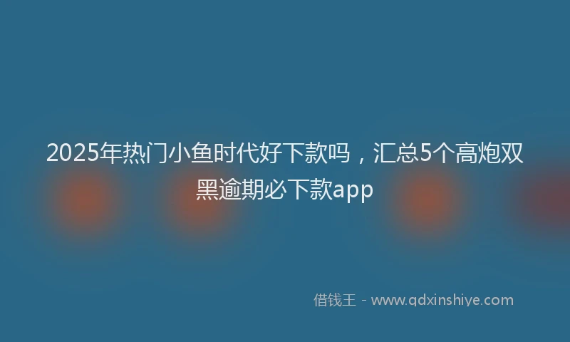 2025年热门小鱼时代好下款吗，汇总5个高炮双黑逾期必下款app
