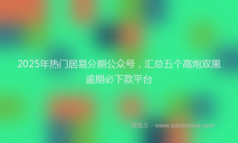 2025年热门居易分期公众号，汇总五个高炮双黑逾期必下款平台