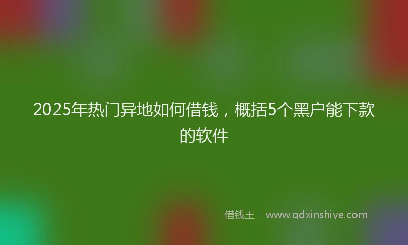 2025年热门异地如何借钱，概括5个黑户能下款的软件