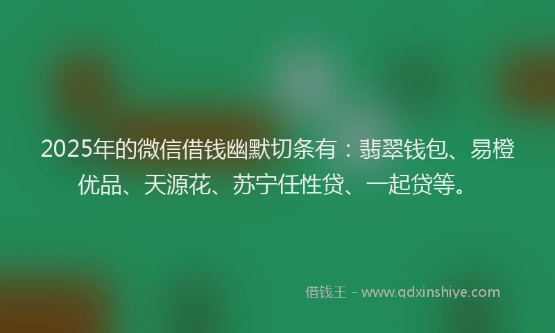 2025年的微信借钱幽默切条有：翡翠钱包、易橙优品、天源花、苏宁任性贷、一起贷等。