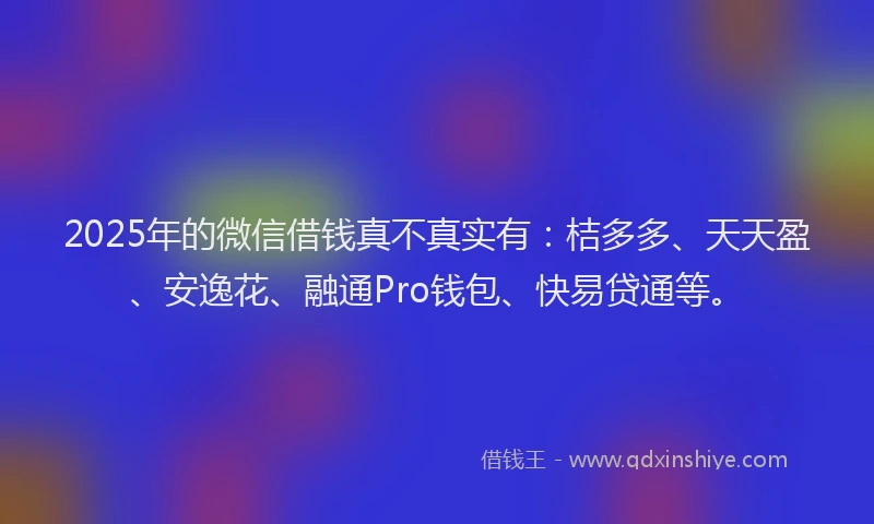 2025年的微信借钱真不真实有：桔多多、天天盈、安逸花、融通Pro钱包、快易贷通等。