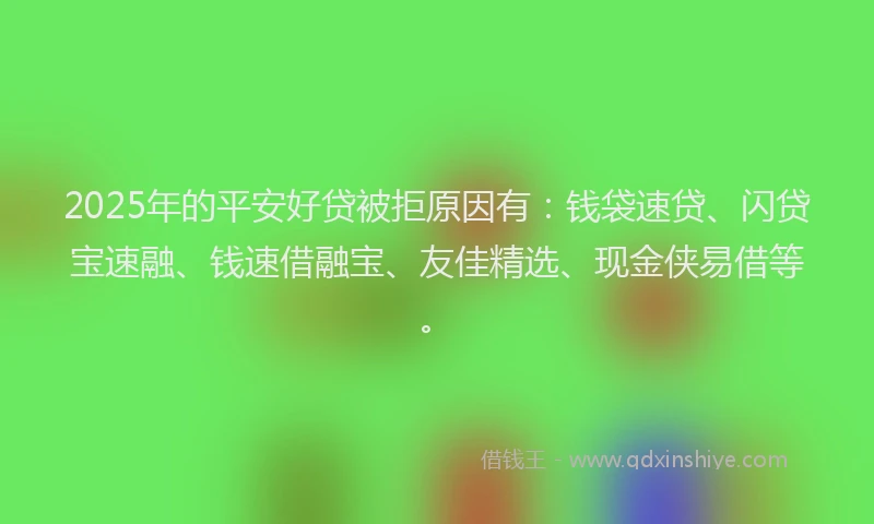 2025年的平安好贷被拒原因有：钱袋速贷、闪贷宝速融、钱速借融宝、友佳精选、现金侠易借等。