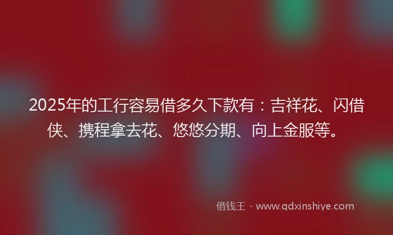 2025年的工行容易借多久下款有：吉祥花、闪借侠、携程拿去花、悠悠分期、向上金服等。