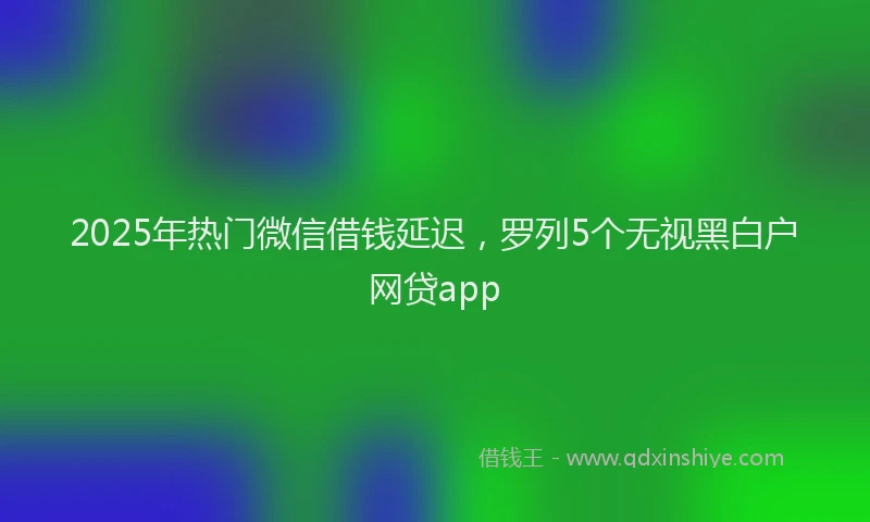 2025年热门微信借钱延迟,罗列5个无视黑白户网贷app
