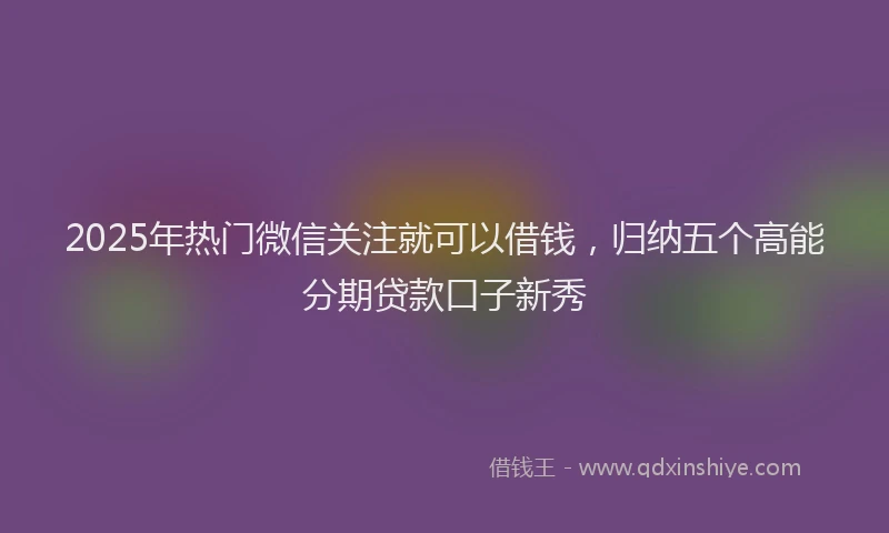2025年热门微信关注就可以借钱，归纳五个高能分期贷款口子新秀