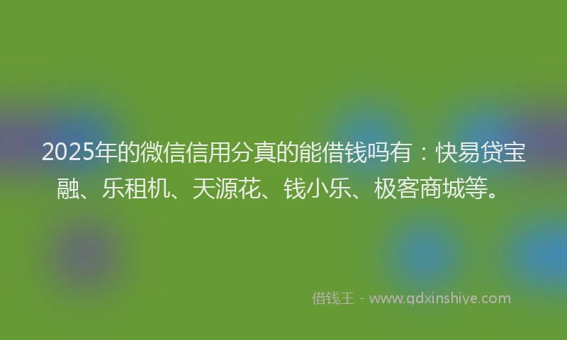 2025年的微信信用分真的能借钱吗有：快易贷宝融、乐租机、天源花、钱小乐、极客商城等。
