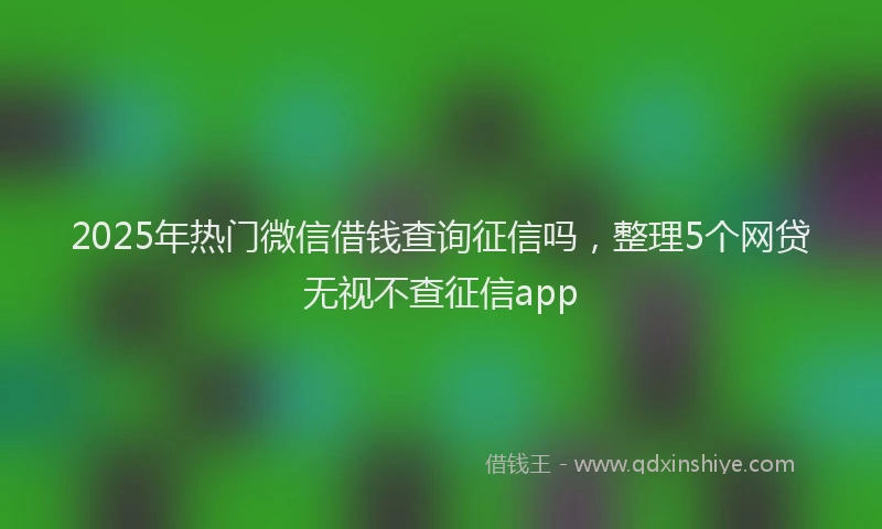 2025年热门微信借钱查询征信吗，整理5个网贷无视不查征信app