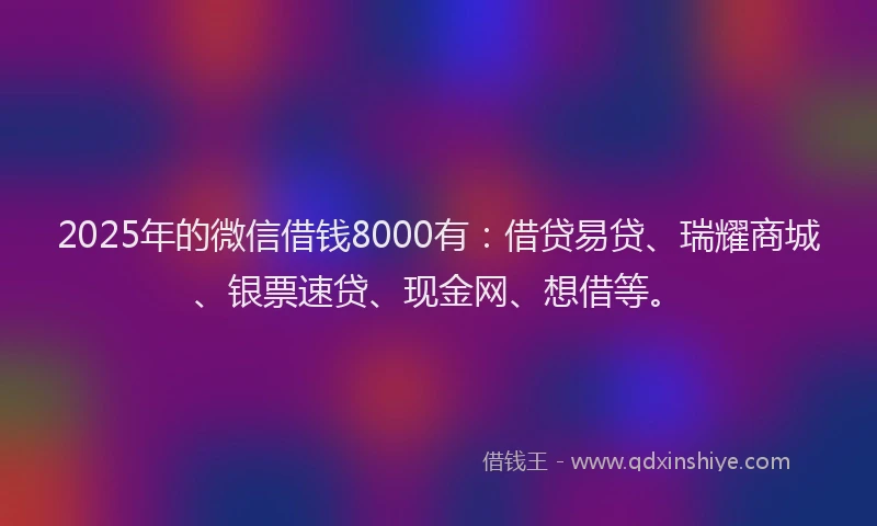 2025年的微信借钱8000有：借贷易贷、瑞耀商城、银票速贷、现金网、想借等。