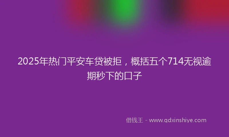2025年热门平安车贷被拒，概括五个714无视逾期秒下的口子