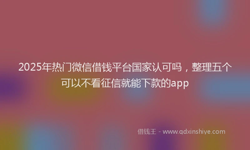 2025年热门微信借钱平台国家认可吗，整理五个可以不看征信就能下款的app
