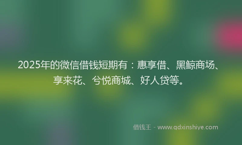 2025年的微信借钱短期有:惠享借、黑鲸商场、享来花、兮悦商城、好人贷等。