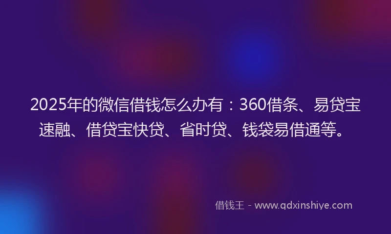 2025年的微信借钱怎么办有：360借条、易贷宝速融、借贷宝快贷、省时贷、钱袋易借通等。
