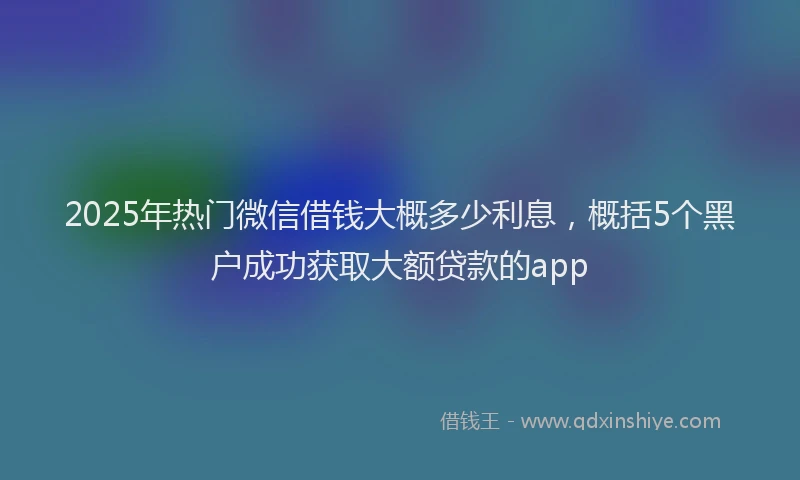 2025年热门微信借钱大概多少利息，概括5个黑户成功获取大额贷款的app