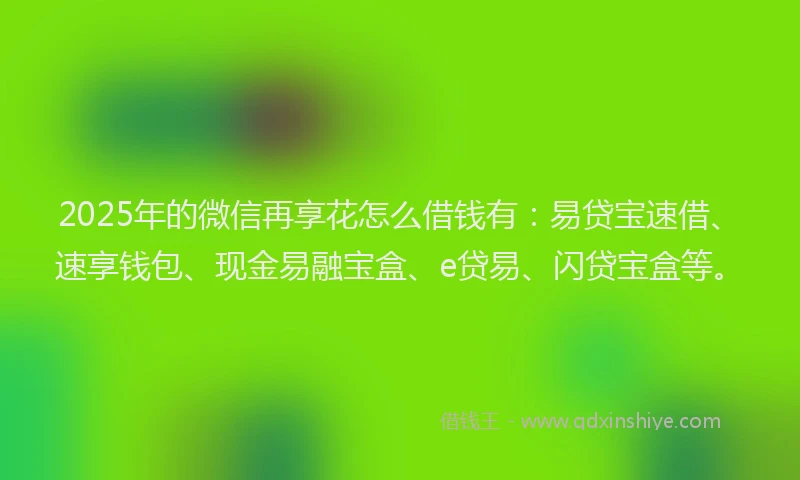 2025年的微信再享花怎么借钱有：易贷宝速借、速享钱包、现金易融宝盒、e贷易、闪贷宝盒等。