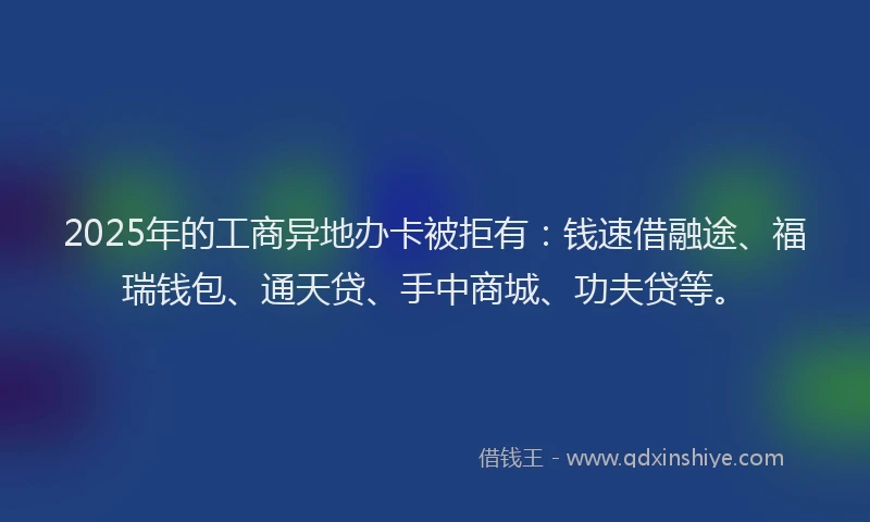 2025年的工商异地办卡被拒有：钱速借融途、福瑞钱包、通天贷、手中商城、功夫贷等。