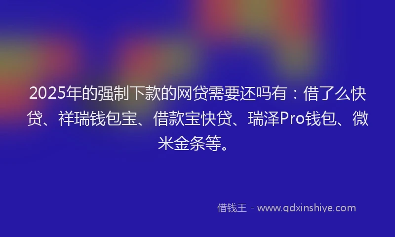 2025年的强制下款的网贷需要还吗有：借了么快贷、祥瑞钱包宝、借款宝快贷、瑞泽Pro钱包、微米金条等。