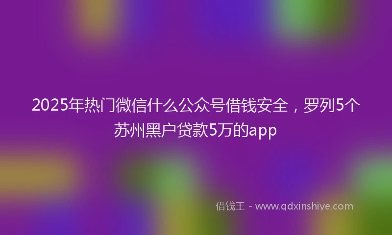 2025年热门微信什么公众号借钱安全，罗列5个苏州黑户贷款5万的app