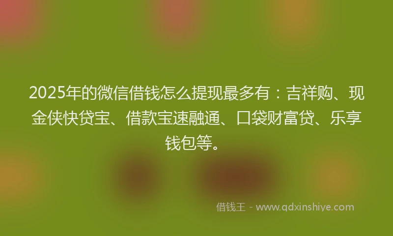 2025年的微信借钱怎么提现最多有：吉祥购、现金侠快贷宝、借款宝速融通、口袋财富贷、乐享钱包等。