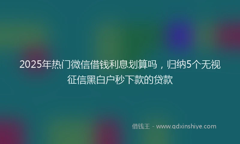 2025年热门微信借钱利息划算吗，归纳5个无视征信黑白户秒下款的贷款
