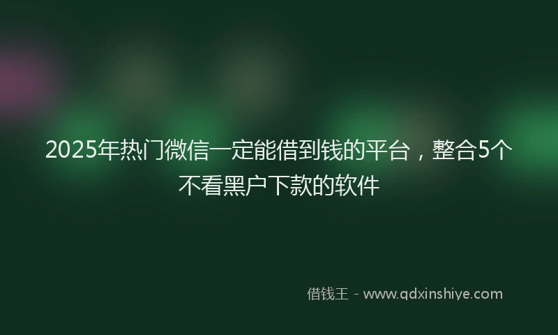 2025年热门微信一定能借到钱的平台，整合5个不看黑户下款的软件