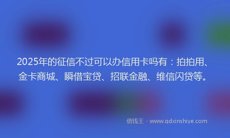 2025年的征信不过可以办信用卡吗有：拍拍用、金卡商城、瞬借宝贷、招联金融、维信闪贷等。