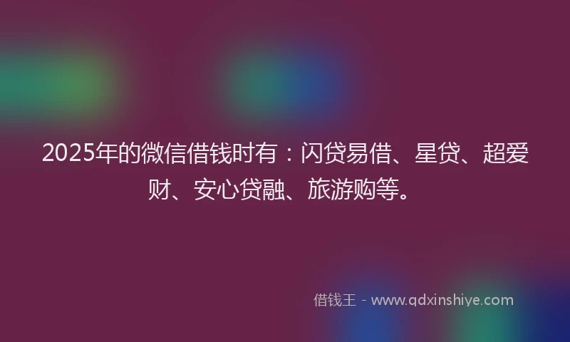 2025年的微信借钱时有：闪贷易借、星贷、超爱财、安心贷融、旅游购等。