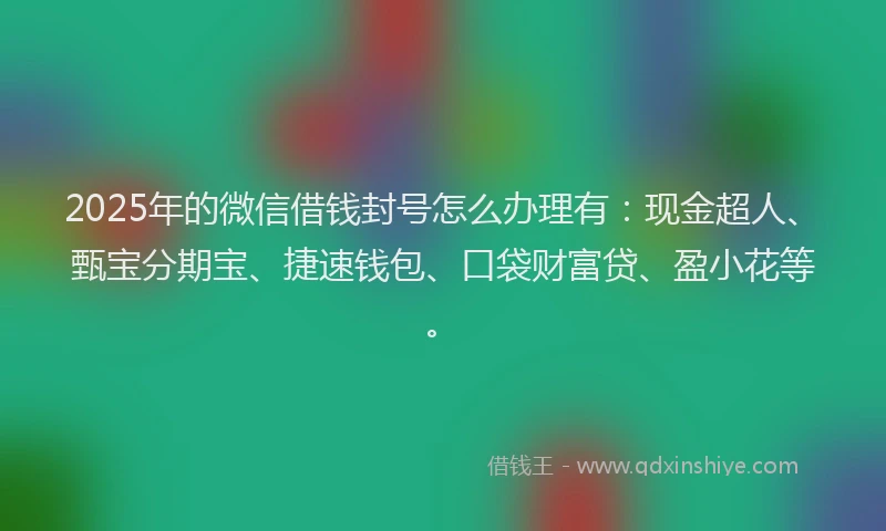 2025年的微信借钱封号怎么办理有：现金超人、甄宝分期宝、捷速钱包、口袋财富贷、盈小花等。