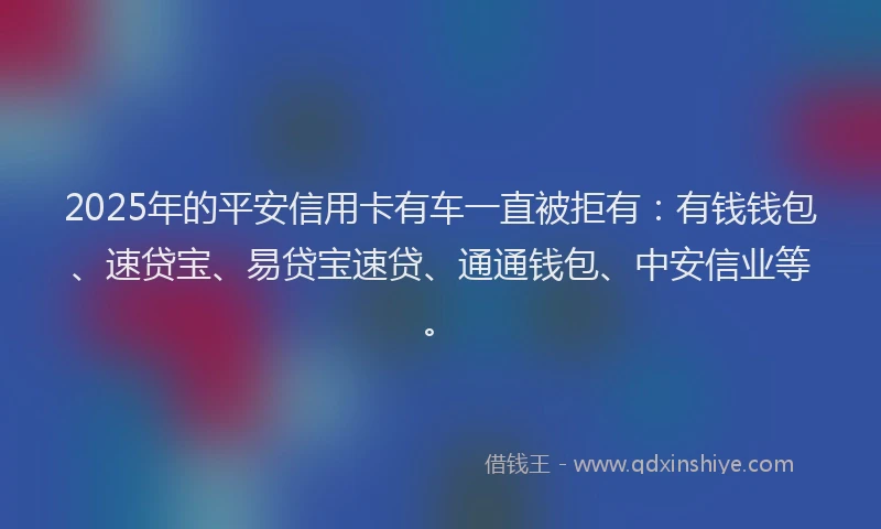 2025年的平安信用卡有车一直被拒有：有钱钱包、速贷宝、易贷宝速贷、通通钱包、中安信业等。