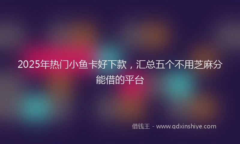 2025年热门小鱼卡好下款，汇总五个不用芝麻分能借的平台