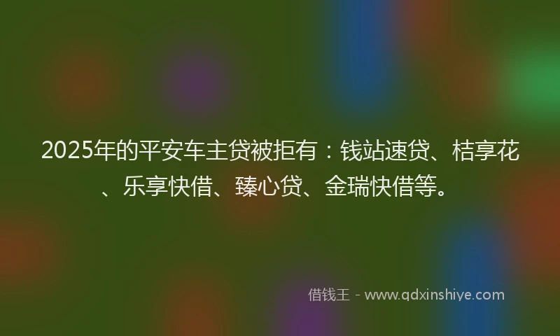 2025年的平安车主贷被拒有：钱站速贷、桔享花、乐享快借、臻心贷、金瑞快借等。