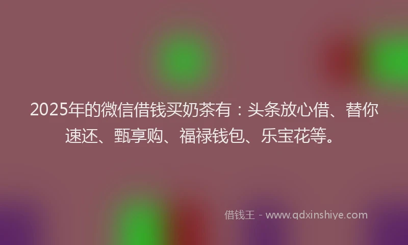 2025年的微信借钱买奶茶有：头条放心借、替你速还、甄享购、福禄钱包、乐宝花等。