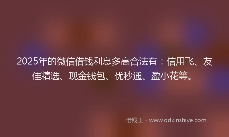 2025年的微信借钱利息多高合法有：信用飞、友佳精选、现金钱包、优秒通、盈小花等。