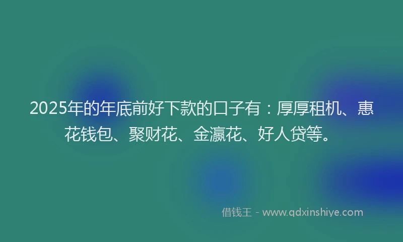 2025年的年底前好下款的口子有：厚厚租机、惠花钱包、聚财花、金瀛花、好人贷等。