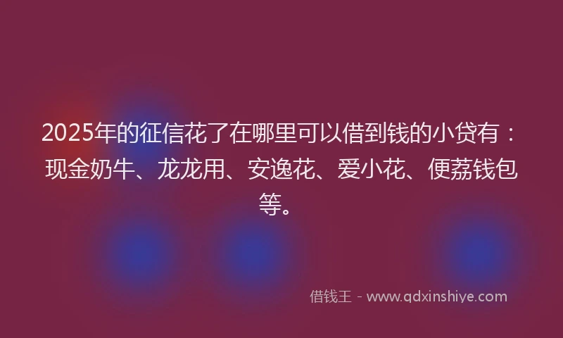 2025年的征信花了在哪里可以借到钱的小贷有：现金奶牛、龙龙用、安逸花、爱小花、便荔钱包等。