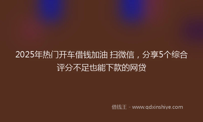 2025年热门开车借钱加油 扫微信，分享5个综合评分不足也能下款的网贷