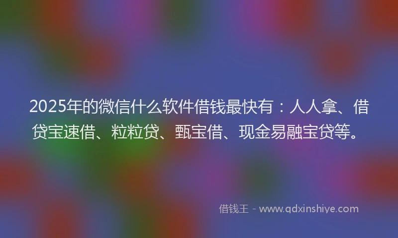 2025年的微信什么软件借钱最快有：人人拿、借贷宝速借、粒粒贷、甄宝借、现金易融宝贷等。